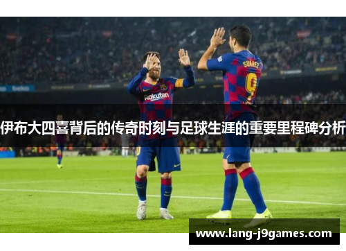 伊布大四喜背后的传奇时刻与足球生涯的重要里程碑分析 伊布大四喜背后的传奇时刻与足球生涯的重要里程碑分析