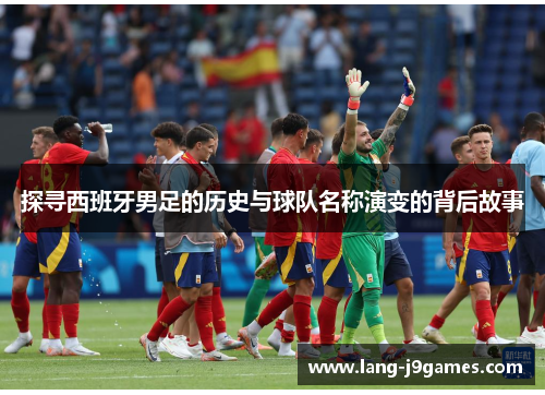 探寻西班牙男足的历史与球队名称演变的背后故事 探寻西班牙男足的历史与球队名称演变的背后故事