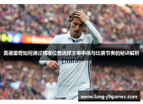 莫德里奇如何通过精准位置选择主宰中场与比赛节奏的秘诀解析