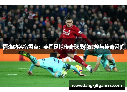 阿森纳名宿盘点：英国足球传奇球员的辉煌与传奇瞬间