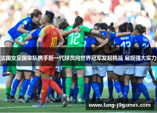 法国女足国家队携手新一代球员向世界冠军发起挑战 展现强大实力