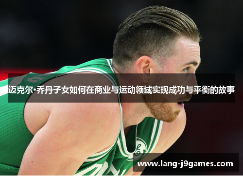 迈克尔·乔丹子女如何在商业与运动领域实现成功与平衡的故事 迈克尔·乔丹子女如何在商业与运动领域实现成功与平衡的故事
