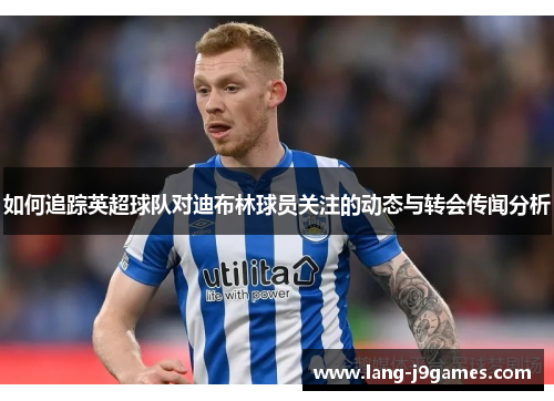如何追踪英超球队对迪布林球员关注的动态与转会传闻分析 如何追踪英超球队对迪布林球员关注的动态与转会传闻分析