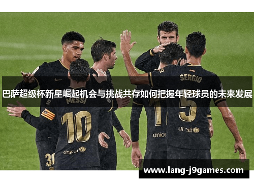巴萨超级杯新星崛起机会与挑战共存如何把握年轻球员的未来发展 巴萨超级杯新星崛起机会与挑战共存如何把握年轻球员的未来发展