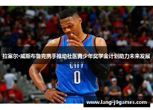 拉塞尔·威斯布鲁克携手推动社区青少年奖学金计划助力未来发展