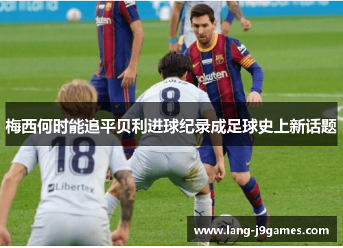 梅西何时能追平贝利进球纪录成足球史上新话题