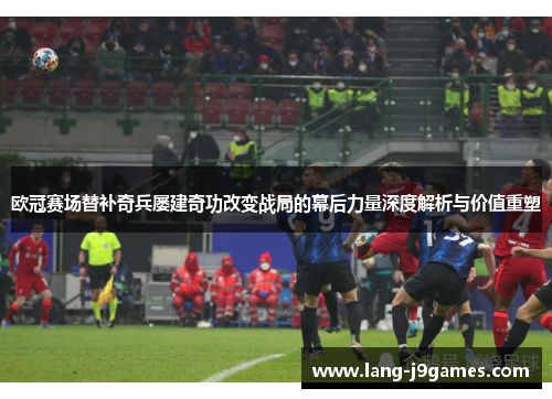 欧冠赛场替补奇兵屡建奇功改变战局的幕后力量深度解析与价值重塑