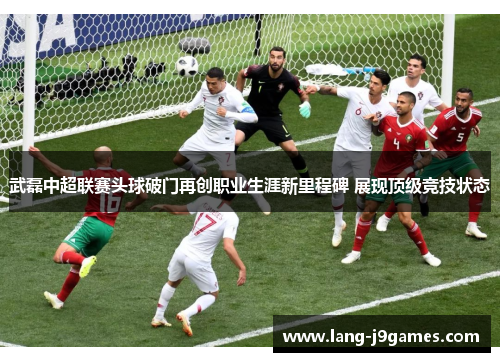 武磊中超联赛头球破门再创职业生涯新里程碑 展现顶级竞技状态 武磊中超联赛头球破门再创职业生涯新里程碑 展现顶级竞技状态