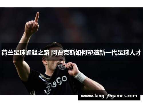 荷兰足球崛起之路 阿贾克斯如何塑造新一代足球人才 荷兰足球崛起之路 阿贾克斯如何塑造新一代足球人才