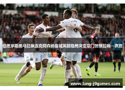 伯恩茅斯黑马狂飙连克阿森纳曼城英超格局突变豪门警报拉响一夜震 伯恩茅斯黑马狂飙连克阿森纳曼城英超格局突变豪门警报拉响一夜震